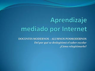 Aprendizajemediado por Internet DOCENTES MODERNOS – ALUMNOS POSMODERNOS Del por qué se deslegitimó el saber escolar  ¿Cómo relegitimarlo? 