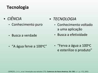 Tecnologia
 CIÊNCIA
• Conhecimento puro
• Busca a verdade
• “A água ferve a 100oC”
 TECNOLOGIA
• Conhecimento voltado
a uma aplicação
• Busca a efetividade
• “Ferva a água a 100oC
e esterilize o produto”
CEREZO, J. A. L. et al. Introdução aos estudos CTS. Cadernos de Ibero-América. Ed. OEI, v. 1, p. 172, 2003.
 