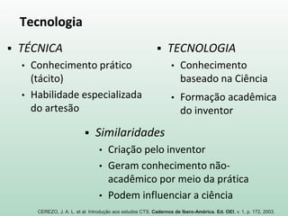 Tecnologia
 TÉCNICA
• Conhecimento prático
(tácito)
• Habilidade especializada
do artesão
 TECNOLOGIA
• Conhecimento
baseado na Ciência
• Formação acadêmica
do inventor
 Similaridades
• Criação pelo inventor
• Geram conhecimento não-
acadêmico por meio da prática
• Podem influenciar a ciência
CEREZO, J. A. L. et al. Introdução aos estudos CTS. Cadernos de Ibero-América. Ed. OEI, v. 1, p. 172, 2003.
 