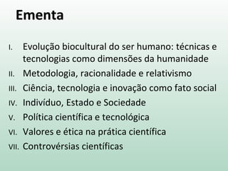 Ementa
I. Evolução biocultural do ser humano: técnicas e
tecnologias como dimensões da humanidade
II. Metodologia, racionalidade e relativismo
III. Ciência, tecnologia e inovação como fato social
IV. Indivíduo, Estado e Sociedade
V. Política científica e tecnológica
VI. Valores e ética na prática científica
VII. Controvérsias científicas
 