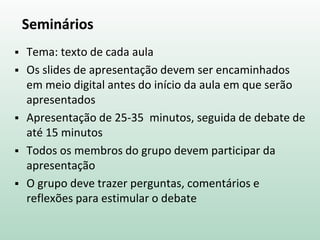 Seminários
 Tema: texto de cada aula
 Os slides de apresentação devem ser encaminhados
em meio digital antes do início da aula em que serão
apresentados
 Apresentação de 25-35 minutos, seguida de debate de
até 15 minutos
 Todos os membros do grupo devem participar da
apresentação
 O grupo deve trazer perguntas, comentários e
reflexões para estimular o debate
 