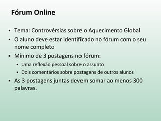 Fórum Online
 Tema: Controvérsias sobre o Aquecimento Global
 O aluno deve estar identificado no fórum com o seu
nome completo
 Mínimo de 3 postagens no fórum:
 Uma reflexão pessoal sobre o assunto
 Dois comentários sobre postagens de outros alunos
 As 3 postagens juntas devem somar ao menos 300
palavras.
 