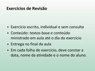 Exercícios de Revisão
 Exercício escrito, individual e sem consulta
 Conteúdo: textos-base e conteúdo
ministrado em aula até o dia do exercício
 Entrega no final da aula
 Em cada folha de exercício, deve constar a
data, nome da atividade e o nome do aluno.
 