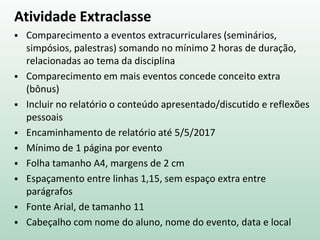 Atividade Extraclasse
 Comparecimento a eventos extracurriculares (seminários,
simpósios, palestras) somando no mínimo 2 horas de duração,
relacionadas ao tema da disciplina
 Comparecimento em mais eventos concede conceito extra
(bônus)
 Incluir no relatório o conteúdo apresentado/discutido e reflexões
pessoais
 Encaminhamento de relatório até 5/5/2017
 Mínimo de 1 página por evento
 Folha tamanho A4, margens de 2 cm
 Espaçamento entre linhas 1,15, sem espaço extra entre
parágrafos
 Fonte Arial, de tamanho 11
 Cabeçalho com nome do aluno, nome do evento, data e local
 