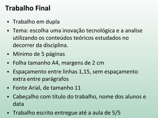 Trabalho Final
 Trabalho em dupla
 Tema: escolha uma inovação tecnológica e a analise
utilizando os conteúdos teóricos estudados no
decorrer da disciplina.
 Mínimo de 5 páginas
 Folha tamanho A4, margens de 2 cm
 Espaçamento entre linhas 1,15, sem espaçamento
extra entre parágrafos
 Fonte Arial, de tamanho 11
 Cabeçalho com título do trabalho, nome dos alunos e
data
 Trabalho escrito entregue até a aula de 5/5
 