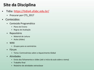 Site da Disciplina
 Tidia: https://tidia4.ufabc.edu.br/
 Procurar por CTS_2017
 Conteúdos:
 Conteúdo Programático
 Plano de Ensino
 Regras de Avaliação
 Repositório
 Material de Leitura
 Aulas (slides)
 WIKI
 Grupos para os seminários
 Fórum
 Tema: Controvérsias sobre o Aquecimento Global
 Atividades
 Envio dos fichamentos e slides (até o início da aula sobre o tema)
 Trabalho final
 Relatório de atividades extraclasse
 