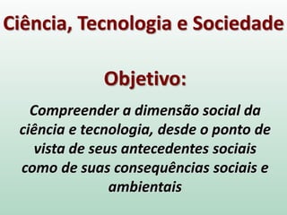 Ciência, Tecnologia e Sociedade
Objetivo:
Compreender a dimensão social da
ciência e tecnologia, desde o ponto de
vista de seus antecedentes sociais
como de suas consequências sociais e
ambientais
 