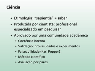 Ciência
 Etimologia: “sapientia” = saber
 Produzida por cientista: professional
especializado em pesquisar
 Aprovado por uma comunidade acadêmica
 Coerência interna
 Validação: provas, dados e experimentos
 Falseabilidade (Karl Popper)
 Método científico
 Avaliação por pares
 