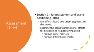 Assessment
1 brief
• Section 1 - Target segment and brand
positioning (30%)
• Identify (at least) two target segments for
the brand.
• Examine the brand’s promotional efforts
for establishing its positioning using
• Points of parity (POPs) and
• Points of differentiation (PODs)
 