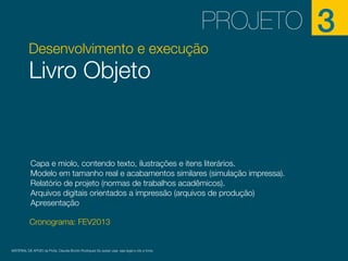PROJETO
Desenvolvimento e execução

Livro Objeto

Capa e miolo, contendo texto, ilustrações e itens literários.
Modelo em tamanho real e acabamentos similares (simulação impressa).
Relatório de projeto (normas de trabalhos acadêmicos).
Arquivos digitais orientados a impressão (arquivos de produção)
Apresentação
Cronograma: FEV2013

MATERIAL DE APOIO da Profa. Claudia Bordin Rodrigues Se quiser usar, seja legal e cite a fonte.

3

 