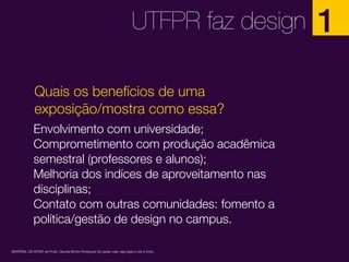 UTFPR faz design
Quais os benefícios de uma
exposição/mostra como essa?
Envolvimento com universidade;
Comprometimento com produção acadêmica
semestral (professores e alunos);
Melhoria dos indíces de aproveitamento nas
disciplinas;
Contato com outras comunidades: fomento a
política/gestão de design no campus.
MATERIAL DE APOIO da Profa. Claudia Bordin Rodrigues Se quiser usar, seja legal e cite a fonte.

1

 