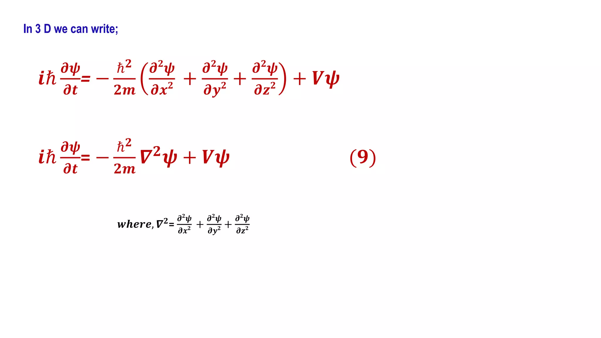 In 3 D we can write;
𝒊ℏ
𝝏𝝍
𝝏𝒕
= −
ℏ𝟐
𝟐𝒎
𝝏𝟐
𝝍
𝝏𝒙𝟐 +
𝝏𝟐
𝝍
𝝏𝒚𝟐 +
𝝏𝟐
𝝍
𝝏𝒛𝟐 + 𝑽𝝍
𝒊ℏ
𝝏𝝍
𝝏𝒕
= −
ℏ𝟐
𝟐𝒎
𝜵𝟐
𝝍 + 𝑽𝝍 (𝟗)
𝒘𝒉𝒆𝒓𝒆, 𝜵𝟐
=
𝝏𝟐
𝝍
𝝏𝒙𝟐 +
𝝏𝟐
𝝍
𝝏𝒚𝟐 +
𝝏𝟐
𝝍
𝝏𝒛𝟐
 