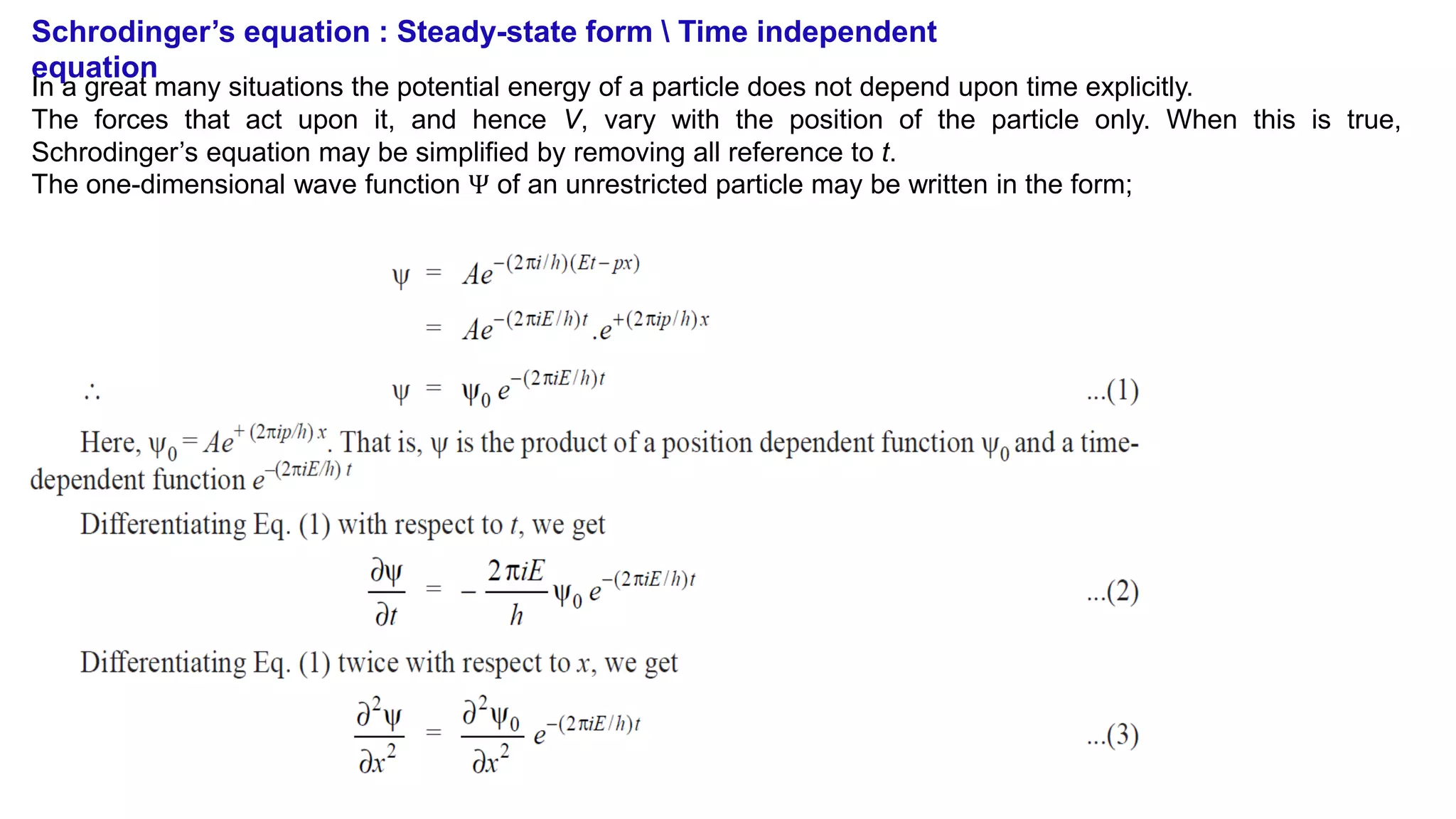 Schrodinger’s equation : Steady-state form  Time independent
equation
In a great many situations the potential energy of a particle does not depend upon time explicitly.
The forces that act upon it, and hence V, vary with the position of the particle only. When this is true,
Schrodinger’s equation may be simplified by removing all reference to t.
The one-dimensional wave function Ψ of an unrestricted particle may be written in the form;
 