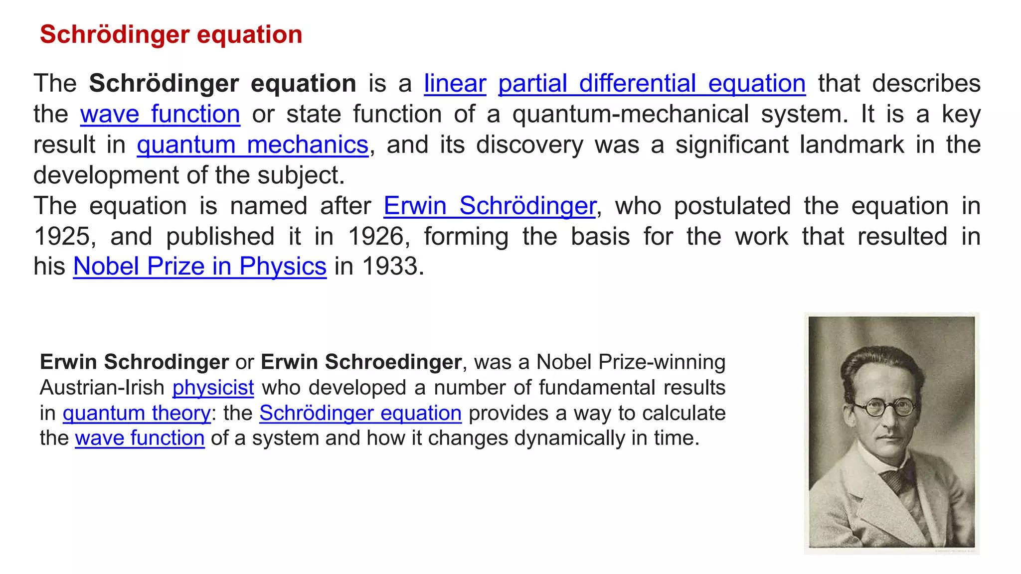 The Schrödinger equation is a linear partial differential equation that describes
the wave function or state function of a quantum-mechanical system. It is a key
result in quantum mechanics, and its discovery was a significant landmark in the
development of the subject.
The equation is named after Erwin Schrödinger, who postulated the equation in
1925, and published it in 1926, forming the basis for the work that resulted in
his Nobel Prize in Physics in 1933.
Erwin Schrodinger or Erwin Schroedinger, was a Nobel Prize-winning
Austrian-Irish physicist who developed a number of fundamental results
in quantum theory: the Schrödinger equation provides a way to calculate
the wave function of a system and how it changes dynamically in time.
Schrödinger equation
 