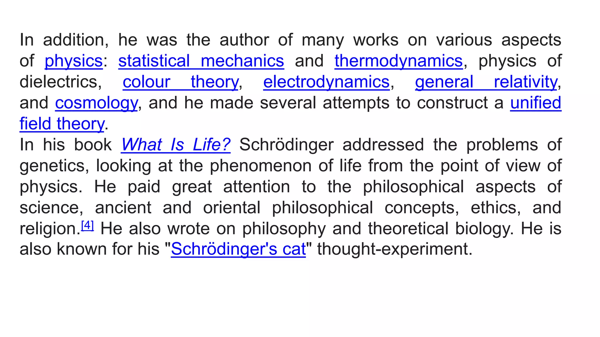In addition, he was the author of many works on various aspects
of physics: statistical mechanics and thermodynamics, physics of
dielectrics, colour theory, electrodynamics, general relativity,
and cosmology, and he made several attempts to construct a unified
field theory.
In his book What Is Life? Schrödinger addressed the problems of
genetics, looking at the phenomenon of life from the point of view of
physics. He paid great attention to the philosophical aspects of
science, ancient and oriental philosophical concepts, ethics, and
religion.[4] He also wrote on philosophy and theoretical biology. He is
also known for his "Schrödinger's cat" thought-experiment.
 