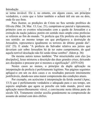 Introdução                                                              2
se torna inviável. Ele é, no entanto, em alguns casos, um princípio
verdadeiro, e creio que o leitor também o achará útil em um ou dois,
onde fiz uso frete.
      Para ilustrar, as predições de Cristo no Seu sermão profético do
Olivete (Mat. 24; Mar. 13; Luc. 21), cumpriram-se parcial e tipicamente,
primeiro com os eventos relacionados com a queda de Jerusalém e a
extinção da nação judaica; porém em sentido mais amplo estas profecias
se referem ao fim do mundo. "A profecia que Ele proferiu era dupla em
seu sentido: ao mesmo tempo em que prefigurava a destruição de
Jerusalém, representava igualmente os terrores do último grande dia".
(GC 23). E ainda: "A profecia do Salvador relativa aos juízos que
deveriam cair sobre Jerusalém há de ter outro cumprimento, do qual
aquela terrível desolação não foi senão tênue sombra". (Idem p. 36)
      Da mesma autora temos também: "Por misericórdia com eles [os
discípulos], Jesus misturou a descrição das duas grandes crises, deixando
aos discípulos o procurar por si mesmos a significação". (DTN 628)
      Nestes casos ao menos, o princípio da dupla aplicação na
interpretação da profecia é perfeitamente legitimo. Nas páginas seguintes
apliquei-o em um ou dois casos e os resultados parecem inteiramente
justificáveis, dando-nos uma maior compreensão das condições atuais.
      Por exemplo, em acréscimo à interpretação da ferida mortal (Apoc,
13:3) que é perfeitamente verdadeira e adequada para o seu tempo, um
aspecto ampliado que agora se percebe em todo mundo, provê uma
aplicação maravilhosamente viável, e convincente nesta última parte do
século XX. Tratamento similar auxilia grandemente na compreensão do
assunto do animal com dois chifres.
 
