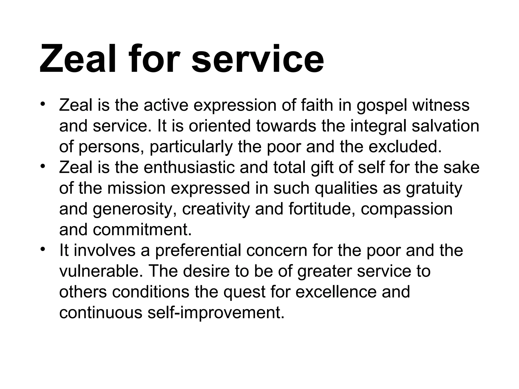 Zeal for service
• Zeal is the active expression of faith in gospel witness
and service. It is oriented towards the integral salvation
of persons, particularly the poor and the excluded.
• Zeal is the enthusiastic and total gift of self for the sake
of the mission expressed in such qualities as gratuity
and generosity, creativity and fortitude, compassion
and commitment.
• It involves a preferential concern for the poor and the
vulnerable. The desire to be of greater service to
others conditions the quest for excellence and
continuous self-improvement.

 