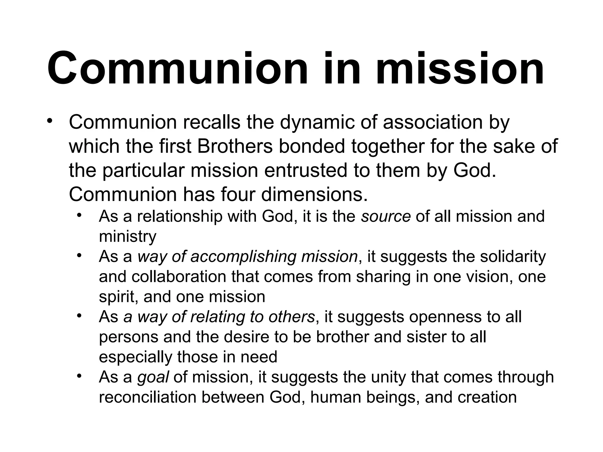 Communion in mission
• Communion recalls the dynamic of association by
which the first Brothers bonded together for the sake of
the particular mission entrusted to them by God.
Communion has four dimensions.
•
•
•
•

As a relationship with God, it is the source of all mission and
ministry
As a way of accomplishing mission, it suggests the solidarity
and collaboration that comes from sharing in one vision, one
spirit, and one mission
As a way of relating to others, it suggests openness to all
persons and the desire to be brother and sister to all
especially those in need
As a goal of mission, it suggests the unity that comes through
reconciliation between God, human beings, and creation

 