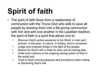 Spirit of faith
• The spirit of faith flows from a relationship of
communion with the Triune God who wills to save all
people by drawing them into a life-giving communion
with him and with one another in the Lasallian tradition,
the spirit of faith is a spirit that allows one to:
•
•
•
•
•

Discover God’s active presence in his Word, in men and
women, in the poor, in nature, in history, and in ourselves
Judge and evaluate things in the light of the gospel,
Search for God’s will in order to carry out his saving plan,
Unite one’s actions to the ongoing saving action of God in
the world and
Trust in God’s loving presence and providence when acting
or discerning God’s will

 