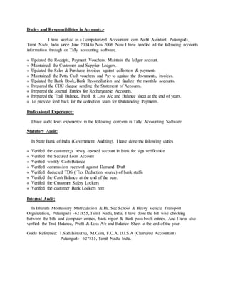Duties and Responsibilities in Accounts:- 
I have worked as a Computerized Accountant cum Audit Assistant, Puliangudi, 
Tamil Nadu, India since June 2004 to Nov 2006. Now I have handled all the following accounts 
information through on Tally accounting software. 
« Updated the Receipts, Payment Vouchers. Maintain the ledger account. 
« Maintained the Customer and Supplier Ledgers. 
« Updated the Sales & Purchase invoices against collection & payments 
« Maintained the Petty Cash vouchers and Pay to against the documents, invoices. 
« Updated the Bank Book, Bank Reconciliation and finalize the monthly accounts. 
« Prepared the CDC cheque sending the Statement of Accounts. 
« Prepared the Journal Entries for Rechargeable Accounts. 
« Prepared the Trail Balance, Profit & Loss A/c and Balance sheet at the end of years. 
« To provide feed back for the collection team for Outstanding Payments. 
Professional Experience: 
I have audit level experience in the following concern in Tally Accounting Software. 
Statutory Audit: 
In State Bank of India (Government Auditing), I have done the following duties 
« Verified the customer¡¦s newly opened account in bank for sign verification 
« Verified the Secured Loan Account 
« Verified weekly Cash Balance 
« Verified commission received against Demand Draft 
« Verified deducted TDS ( Tax Deduction source) of bank staffs 
« Verified the Cash Balance at the end of the year. 
« Verified the Customer Safety Lockers 
« Verified the customer Bank Lockers rent 
Internal Audit: 
In Bharath Montessory Matriculation & Hr. Sec School & Heavy Vehicle Transport 
Organization, Puliangudi -627855, Tamil Nadu, India, I have done the bill wise checking 
between the bills and computer entries, bank report & Bank pass book entries. And I have also 
verified the Trail Balance, Profit & Loss A/c and Balance Sheet at the end of the year. 
Guide Reference: T.Sudalaimuthu, M.Com, F.C.A, D.I.S.A (Chartered Accountant) 
Puliangudi- 627855, Tamil Nadu, India. 
 