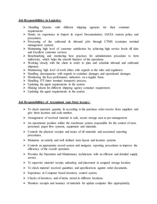 Job Responsibilities in Logistics: 
 Handling Queries with different shipping agencies for their container 
requirements 
 Hands on experience in Import & export Documentation, JAFZA custom policy and 
procedures. 
 Processing of the outbound & inbound jobs through CTMS (container terminal 
management system) 
 Maintaining high level of customer satisfaction by achieving high service levels till date 
and Excellent customer services. 
 Benchmarking and monitoring best practices for administration procedure to form 
uniformity, which helps the smooth function of the operations. 
 Working closely with the client in order to plan and schedule inbound and outbound 
shipment. 
 Maintaining high level of work ethics with regards to the rules and regulation. 
 Handling discrepancies with regards to container damages and operational damages. 
 Monitoring the Key performance indicators on a regular basis. 
 Handling ITT (inter terminal transport) process. 
 Updating the agent requirements in the system. 
 Making tokens for different shipping agency container requirement. 
 Updating the agent requirements in the system. 
Job Responsibilities of Accountant cum Store keeper : 
 To check materials quantity & according to the purchase order receive from suppliers and 
give them location and code number. 
 Arrangement of received material in safe, secure storage area as per management. 
 An operational position within the warehouse system responsible for the control of store 
personnel, paper flow systems, equipment and materials. 
 Controls the physical receipts and issues of all materials and associated reporting 
procedures. 
 Maintains an orderly and well defined store layout and location systems. 
 Controls an appropriate record system and instigates reporting procedures to improve the 
efficiency of the overall operation. 
 Provides the Operation and Maintenance technicians with an efficient and detailed supply 
service. 
 To supervise material receipt, unloading and placement in assigned storage location. 
 To check material received quantities and specifications against order documents. 
 Experience in Computer based inventory control system. 
 Checks of inventory and of items stored in different locations. 
 Monitors receipts and issuance of materials for update computer files appropriately. 
 