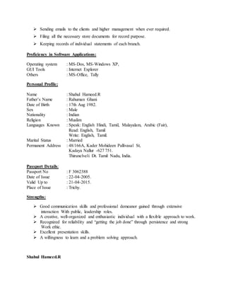  Sending emails to the clients and higher management when ever required. 
 Filing all the necessary store documents for record purpose. 
 Keeping records of individual statements of each branch. 
Proficiency in Software Applications: 
Operating system : MS-Dos, MS-Windows XP, 
GUI Tools : Internet Explorer 
Others : MS-Office, Tally 
Personal Profile: 
Name : Shahul Hameed.R 
Father’s Name : Rahuman Ghani 
Date of Birth : 17th Aug 1982. 
Sex : Male 
Nationality : Indian 
Religion : Muslim 
Languages Known : Speak: English Hindi, Tamil, Malayalam, Arabic (Fair), 
Read: English, Tamil 
Write: English, Tamil. 
Marital Status : Married 
Permanent Address : 48/166A, Kader Mohideen Pallivasal St, 
Kadaya Nallur -627 751. 
Thirunelveli Dt. Tamil Nadu, India. 
Passport Details: 
Passport No : F 3062388 
Date of Issue : 22-04-2005. 
Valid Up to : 21-04-2015. 
Place of Issue : Trichy. 
Strengths: 
 Good communication skills and professional demeanor gained through extensive 
interaction With public, leadership roles. 
 A creative, well-organized and enthusiastic individual with a flexible approach to work. 
 Recognized for reliability and “getting the job done” through persistence and strong 
Work ethic. 
 Excellent presentation skills. 
 A willingness to learn and a problem solving approach. 
Shahul Hameed.R 
