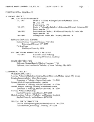 PHYLLIS JOANNE CORNBLEET, MD, PhD CURRICULUM VITAE Page 1
PERSONAL DATA: CONCEALED
ACADEMIC HISTORY:
COLLEGES AND UNIVERSITIES:
1973-1975 Doctor of Medicine, Washington University Medical School,
St. Louis, MO
Degree awarded 1975
1968-1973 Doctor of Philosophy (Pathology), University of Missouri, Columbia, MO
Degree awarded 1973
1966-1968 Bachelor of Arts (Biology), Washington University, St. Louis, MO
Degree awarded 1968
1964-1966 Undergraduate student, Rice University, Houston, TX
SCHOLARSHIPS AND HONORS:
National Science Foundation Graduate Fellowship
University of Missouri, 1971-1973
Phi Beta Kappa
Washington University, 1968
POST-DOCTORAL AND RESIDENCY TRAINING
1975-1978 Resident, Clinical Pathology
University of California, San Diego
BOARD CERTIFICATION:
Diplomate, National Board of Medical Examiners (1976)
Diplomate, American Board of Pathology (Clinical Pathology, May 1978)
EMPLOYMENT HISTORY:
ACADEMIC POSITIONS:
Associate Professor of Pathology, Emerita, Stanford University Medical Center, 2003-present
Director, Hematopathology fellowship program,
Department of Pathology, Stanford University, 1998-2003
Director, Clinical Pathology Hematology rotation,
Department of Pathology, Stanford University, 1995-2003
Director, Surgical Pathology Residency Bone Marrow rotation,
Department of Pathology, Stanford University, 1991-2003
Associate Professor of Pathology,
Stanford University Medical Center, 1991-2003
Clinical Assistant Professor of Pathology and Physician Specialist,
Stanford University Medical Center, 1978-1991
CLINICAL SERVICE POSITIONS:
Director, Hematopathology (Bone Marrow) Service, 1991-2003
Medical Director, Hematology Laboratory, 1978-2003
 