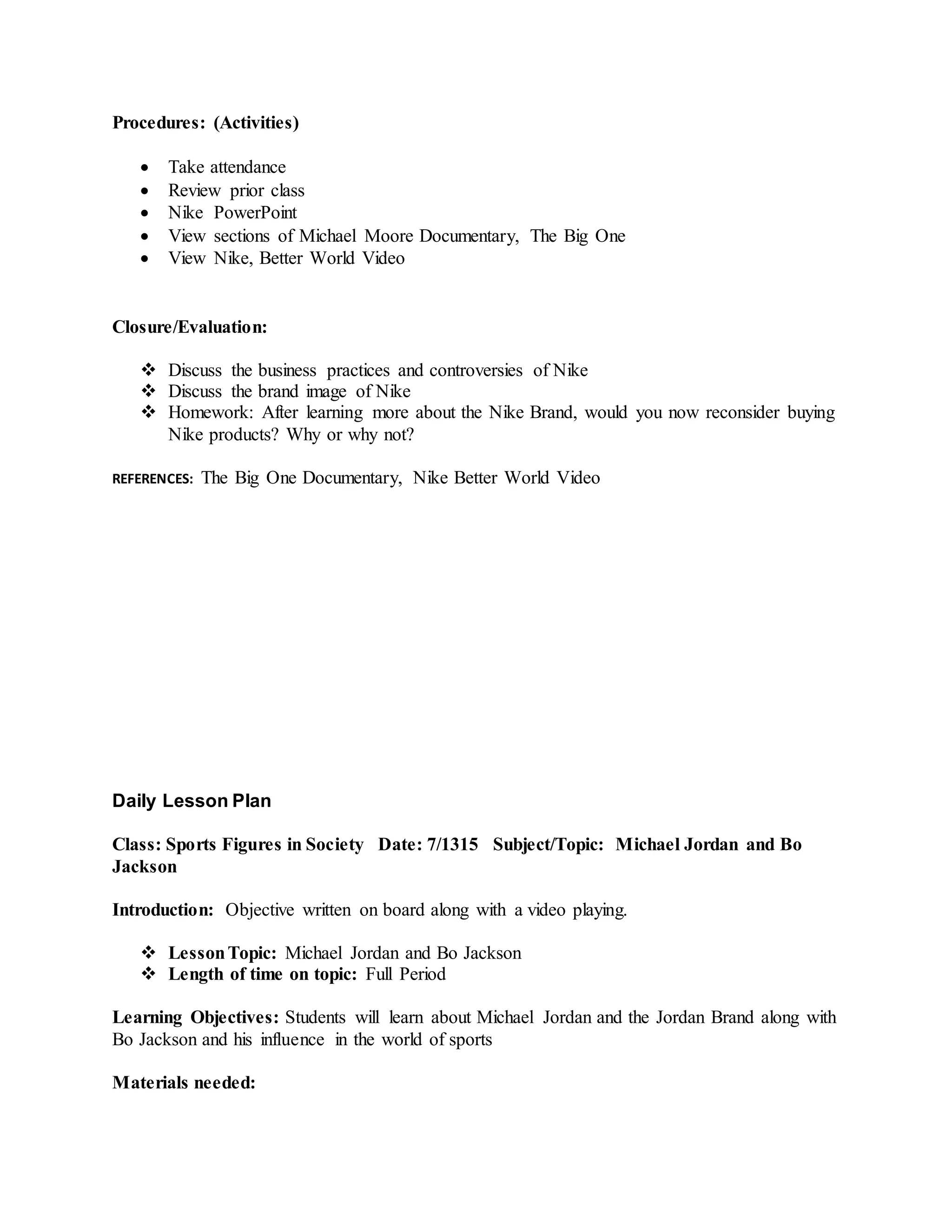 Procedures: (Activities)
 Take attendance
 Review prior class
 Nike PowerPoint
 View sections of Michael Moore Documentary, The Big One
 View Nike, Better World Video
Closure/Evaluation:
 Discuss the business practices and controversies of Nike
 Discuss the brand image of Nike
 Homework: After learning more about the Nike Brand, would you now reconsider buying
Nike products? Why or why not?
REFERENCES: The Big One Documentary, Nike Better World Video
Daily Lesson Plan
Class: Sports Figures in Society Date: 7/1315 Subject/Topic: Michael Jordan and Bo
Jackson
Introduction: Objective written on board along with a video playing.
 LessonTopic: Michael Jordan and Bo Jackson
 Length of time on topic: Full Period
Learning Objectives: Students will learn about Michael Jordan and the Jordan Brand along with
Bo Jackson and his influence in the world of sports
Materials needed:
 