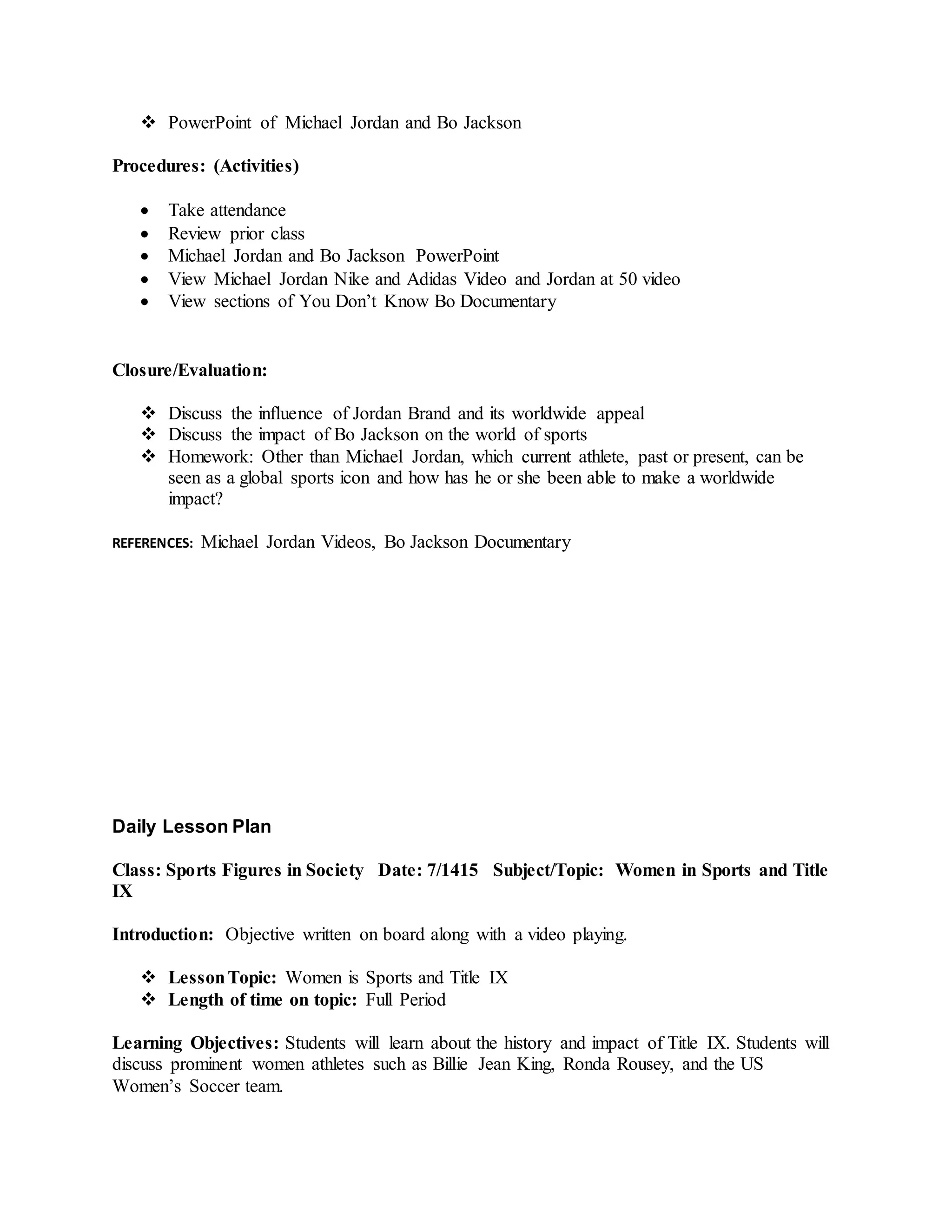  PowerPoint of Michael Jordan and Bo Jackson
Procedures: (Activities)
 Take attendance
 Review prior class
 Michael Jordan and Bo Jackson PowerPoint
 View Michael Jordan Nike and Adidas Video and Jordan at 50 video
 View sections of You Don’t Know Bo Documentary
Closure/Evaluation:
 Discuss the influence of Jordan Brand and its worldwide appeal
 Discuss the impact of Bo Jackson on the world of sports
 Homework: Other than Michael Jordan, which current athlete, past or present, can be
seen as a global sports icon and how has he or she been able to make a worldwide
impact?
REFERENCES: Michael Jordan Videos, Bo Jackson Documentary
Daily Lesson Plan
Class: Sports Figures in Society Date: 7/1415 Subject/Topic: Women in Sports and Title
IX
Introduction: Objective written on board along with a video playing.
 LessonTopic: Women is Sports and Title IX
 Length of time on topic: Full Period
Learning Objectives: Students will learn about the history and impact of Title IX. Students will
discuss prominent women athletes such as Billie Jean King, Ronda Rousey, and the US
Women’s Soccer team.
 