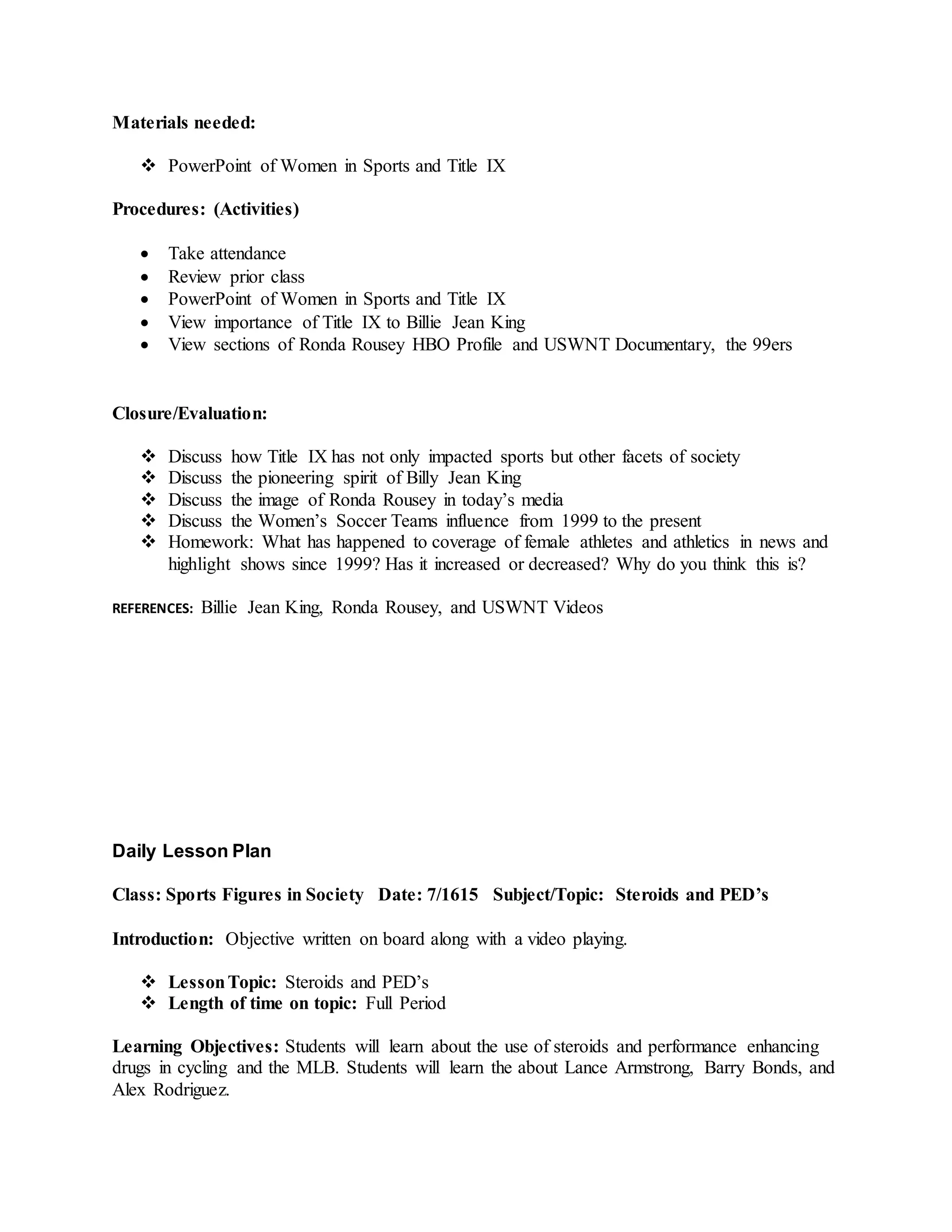 Materials needed:
 PowerPoint of Women in Sports and Title IX
Procedures: (Activities)
 Take attendance
 Review prior class
 PowerPoint of Women in Sports and Title IX
 View importance of Title IX to Billie Jean King
 View sections of Ronda Rousey HBO Profile and USWNT Documentary, the 99ers
Closure/Evaluation:
 Discuss how Title IX has not only impacted sports but other facets of society
 Discuss the pioneering spirit of Billy Jean King
 Discuss the image of Ronda Rousey in today’s media
 Discuss the Women’s Soccer Teams influence from 1999 to the present
 Homework: What has happened to coverage of female athletes and athletics in news and
highlight shows since 1999? Has it increased or decreased? Why do you think this is?
REFERENCES: Billie Jean King, Ronda Rousey, and USWNT Videos
Daily Lesson Plan
Class: Sports Figures in Society Date: 7/1615 Subject/Topic: Steroids and PED’s
Introduction: Objective written on board along with a video playing.
 LessonTopic: Steroids and PED’s
 Length of time on topic: Full Period
Learning Objectives: Students will learn about the use of steroids and performance enhancing
drugs in cycling and the MLB. Students will learn the about Lance Armstrong, Barry Bonds, and
Alex Rodriguez.
 