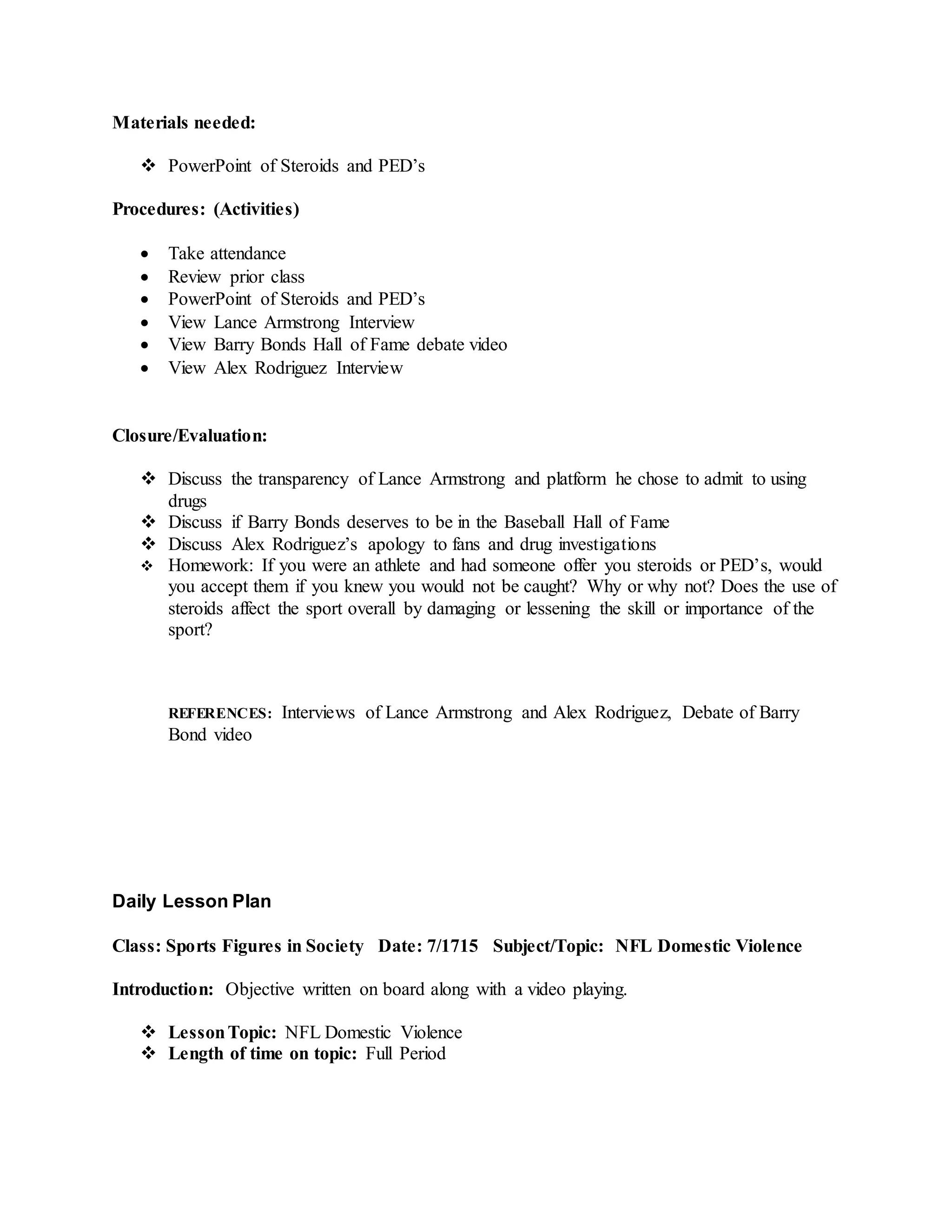 Materials needed:
 PowerPoint of Steroids and PED’s
Procedures: (Activities)
 Take attendance
 Review prior class
 PowerPoint of Steroids and PED’s
 View Lance Armstrong Interview
 View Barry Bonds Hall of Fame debate video
 View Alex Rodriguez Interview
Closure/Evaluation:
 Discuss the transparency of Lance Armstrong and platform he chose to admit to using
drugs
 Discuss if Barry Bonds deserves to be in the Baseball Hall of Fame
 Discuss Alex Rodriguez’s apology to fans and drug investigations
 Homework: If you were an athlete and had someone offer you steroids or PED’s, would
you accept them if you knew you would not be caught? Why or why not? Does the use of
steroids affect the sport overall by damaging or lessening the skill or importance of the
sport?
REFERENCES: Interviews of Lance Armstrong and Alex Rodriguez, Debate of Barry
Bond video
Daily Lesson Plan
Class: Sports Figures in Society Date: 7/1715 Subject/Topic: NFL Domestic Violence
Introduction: Objective written on board along with a video playing.
 LessonTopic: NFL Domestic Violence
 Length of time on topic: Full Period
 