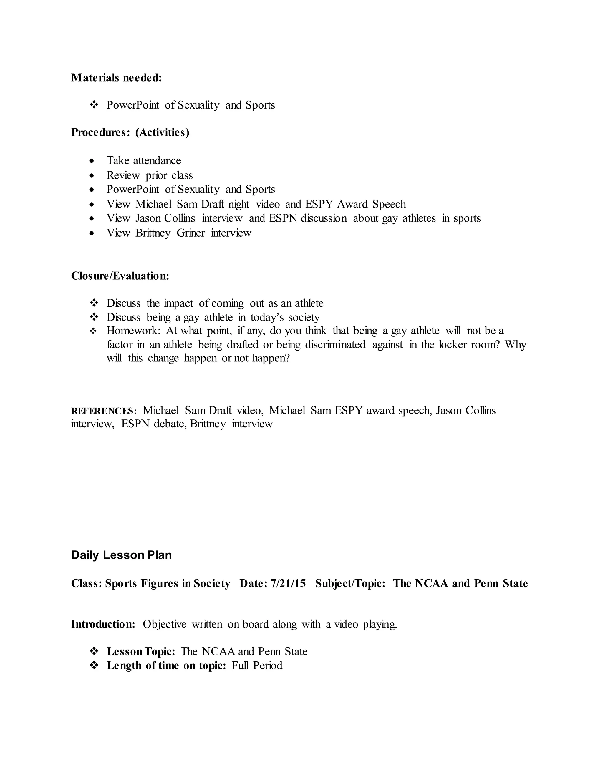 Materials needed:
 PowerPoint of Sexuality and Sports
Procedures: (Activities)
 Take attendance
 Review prior class
 PowerPoint of Sexuality and Sports
 View Michael Sam Draft night video and ESPY Award Speech
 View Jason Collins interview and ESPN discussion about gay athletes in sports
 View Brittney Griner interview
Closure/Evaluation:
 Discuss the impact of coming out as an athlete
 Discuss being a gay athlete in today’s society
 Homework: At what point, if any, do you think that being a gay athlete will not be a
factor in an athlete being drafted or being discriminated against in the locker room? Why
will this change happen or not happen?
REFERENCES: Michael Sam Draft video, Michael Sam ESPY award speech, Jason Collins
interview, ESPN debate, Brittney interview
Daily Lesson Plan
Class: Sports Figures in Society Date: 7/21/15 Subject/Topic: The NCAA and Penn State
Introduction: Objective written on board along with a video playing.
 LessonTopic: The NCAA and Penn State
 Length of time on topic: Full Period
 