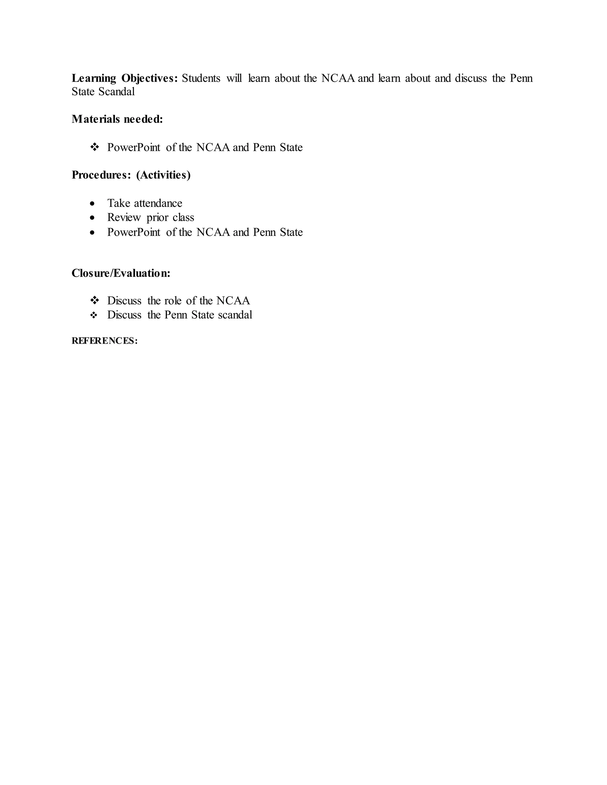 Learning Objectives: Students will learn about the NCAA and learn about and discuss the Penn
State Scandal
Materials needed:
 PowerPoint of the NCAA and Penn State
Procedures: (Activities)
 Take attendance
 Review prior class
 PowerPoint of the NCAA and Penn State
Closure/Evaluation:
 Discuss the role of the NCAA
 Discuss the Penn State scandal
REFERENCES:
 