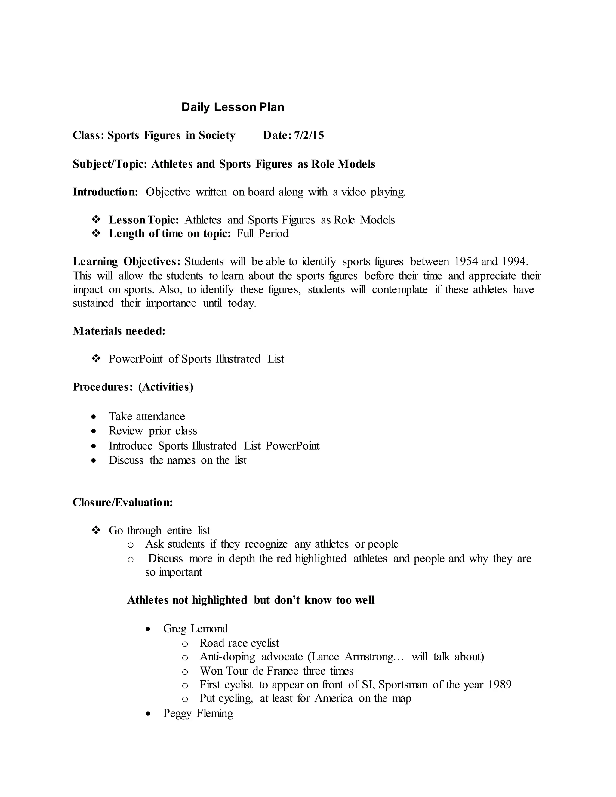 Daily Lesson Plan
Class: Sports Figures in Society Date: 7/2/15
Subject/Topic: Athletes and Sports Figures as Role Models
Introduction: Objective written on board along with a video playing.
 LessonTopic: Athletes and Sports Figures as Role Models
 Length of time on topic: Full Period
Learning Objectives: Students will be able to identify sports figures between 1954 and 1994.
This will allow the students to learn about the sports figures before their time and appreciate their
impact on sports. Also, to identify these figures, students will contemplate if these athletes have
sustained their importance until today.
Materials needed:
 PowerPoint of Sports Illustrated List
Procedures: (Activities)
 Take attendance
 Review prior class
 Introduce Sports Illustrated List PowerPoint
 Discuss the names on the list
Closure/Evaluation:
 Go through entire list
o Ask students if they recognize any athletes or people
o Discuss more in depth the red highlighted athletes and people and why they are
so important
Athletes not highlighted but don’t know too well
 Greg Lemond
o Road race cyclist
o Anti-doping advocate (Lance Armstrong… will talk about)
o Won Tour de France three times
o First cyclist to appear on front of SI, Sportsman of the year 1989
o Put cycling, at least for America on the map
 Peggy Fleming
 
