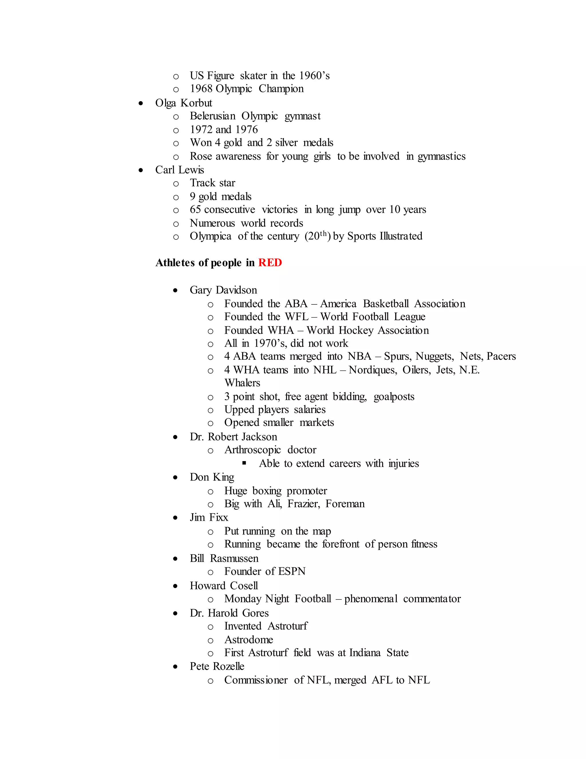 o US Figure skater in the 1960’s
o 1968 Olympic Champion
 Olga Korbut
o Belerusian Olympic gymnast
o 1972 and 1976
o Won 4 gold and 2 silver medals
o Rose awareness for young girls to be involved in gymnastics
 Carl Lewis
o Track star
o 9 gold medals
o 65 consecutive victories in long jump over 10 years
o Numerous world records
o Olympica of the century (20th) by Sports Illustrated
Athletes of people in RED
 Gary Davidson
o Founded the ABA – America Basketball Association
o Founded the WFL – World Football League
o Founded WHA – World Hockey Association
o All in 1970’s, did not work
o 4 ABA teams merged into NBA – Spurs, Nuggets, Nets, Pacers
o 4 WHA teams into NHL – Nordiques, Oilers, Jets, N.E.
Whalers
o 3 point shot, free agent bidding, goalposts
o Upped players salaries
o Opened smaller markets
 Dr. Robert Jackson
o Arthroscopic doctor
 Able to extend careers with injuries
 Don King
o Huge boxing promoter
o Big with Ali, Frazier, Foreman
 Jim Fixx
o Put running on the map
o Running became the forefront of person fitness
 Bill Rasmussen
o Founder of ESPN
 Howard Cosell
o Monday Night Football – phenomenal commentator
 Dr. Harold Gores
o Invented Astroturf
o Astrodome
o First Astroturf field was at Indiana State
 Pete Rozelle
o Commissioner of NFL, merged AFL to NFL
 