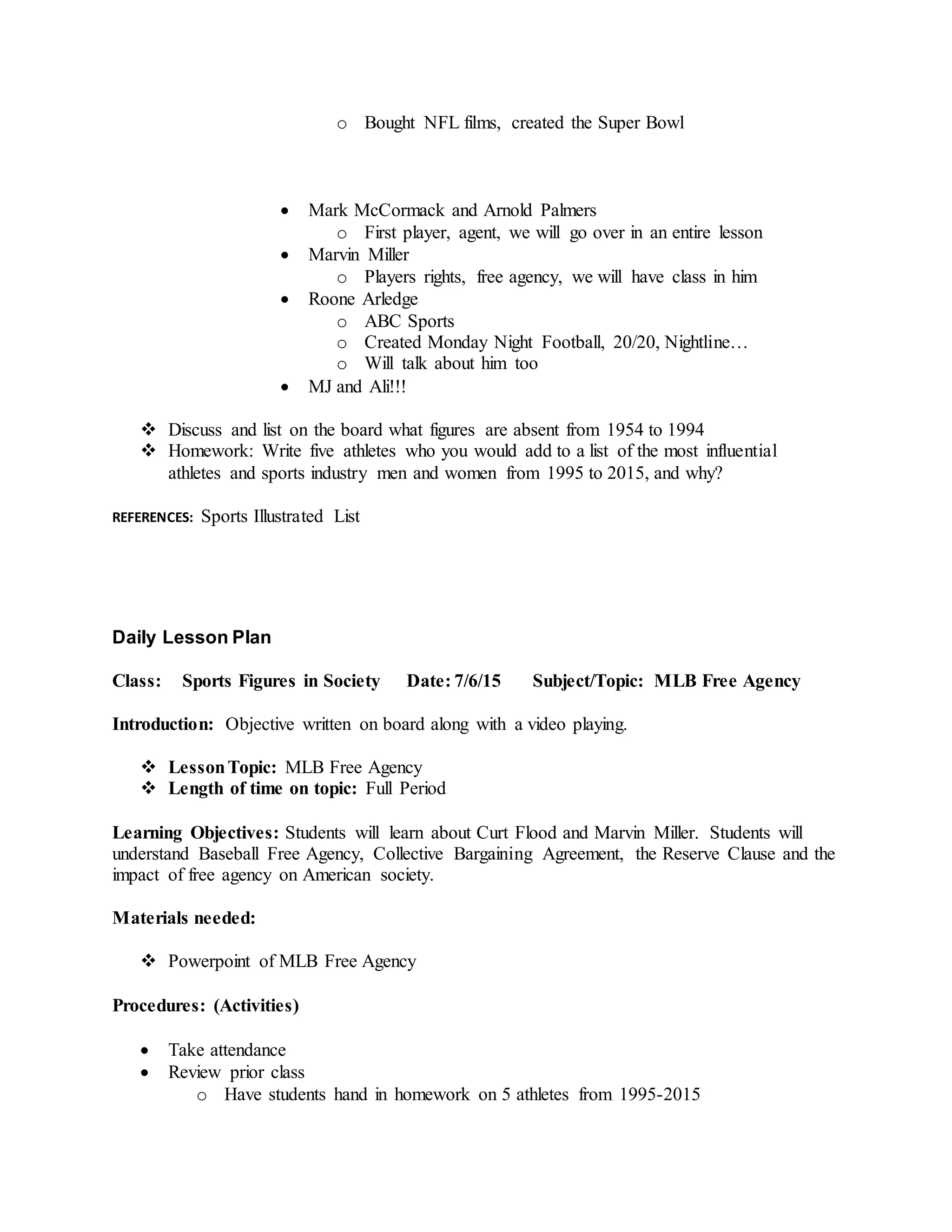 o Bought NFL films, created the Super Bowl
 Mark McCormack and Arnold Palmers
o First player, agent, we will go over in an entire lesson
 Marvin Miller
o Players rights, free agency, we will have class in him
 Roone Arledge
o ABC Sports
o Created Monday Night Football, 20/20, Nightline…
o Will talk about him too
 MJ and Ali!!!
 Discuss and list on the board what figures are absent from 1954 to 1994
 Homework: Write five athletes who you would add to a list of the most influential
athletes and sports industry men and women from 1995 to 2015, and why?
REFERENCES: Sports Illustrated List
Daily Lesson Plan
Class: Sports Figures in Society Date: 7/6/15 Subject/Topic: MLB Free Agency
Introduction: Objective written on board along with a video playing.
 LessonTopic: MLB Free Agency
 Length of time on topic: Full Period
Learning Objectives: Students will learn about Curt Flood and Marvin Miller. Students will
understand Baseball Free Agency, Collective Bargaining Agreement, the Reserve Clause and the
impact of free agency on American society.
Materials needed:
 Powerpoint of MLB Free Agency
Procedures: (Activities)
 Take attendance
 Review prior class
o Have students hand in homework on 5 athletes from 1995-2015
 