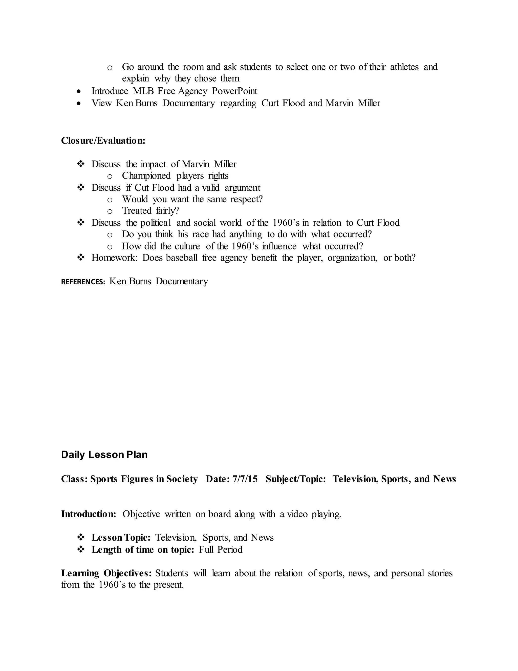 o Go around the room and ask students to select one or two of their athletes and
explain why they chose them
 Introduce MLB Free Agency PowerPoint
 View Ken Burns Documentary regarding Curt Flood and Marvin Miller
Closure/Evaluation:
 Discuss the impact of Marvin Miller
o Championed players rights
 Discuss if Cut Flood had a valid argument
o Would you want the same respect?
o Treated fairly?
 Discuss the political and social world of the 1960’s in relation to Curt Flood
o Do you think his race had anything to do with what occurred?
o How did the culture of the 1960’s influence what occurred?
 Homework: Does baseball free agency benefit the player, organization, or both?
REFERENCES: Ken Burns Documentary
Daily Lesson Plan
Class: Sports Figures in Society Date: 7/7/15 Subject/Topic: Television, Sports, and News
Introduction: Objective written on board along with a video playing.
 LessonTopic: Television, Sports, and News
 Length of time on topic: Full Period
Learning Objectives: Students will learn about the relation of sports, news, and personal stories
from the 1960’s to the present.
 