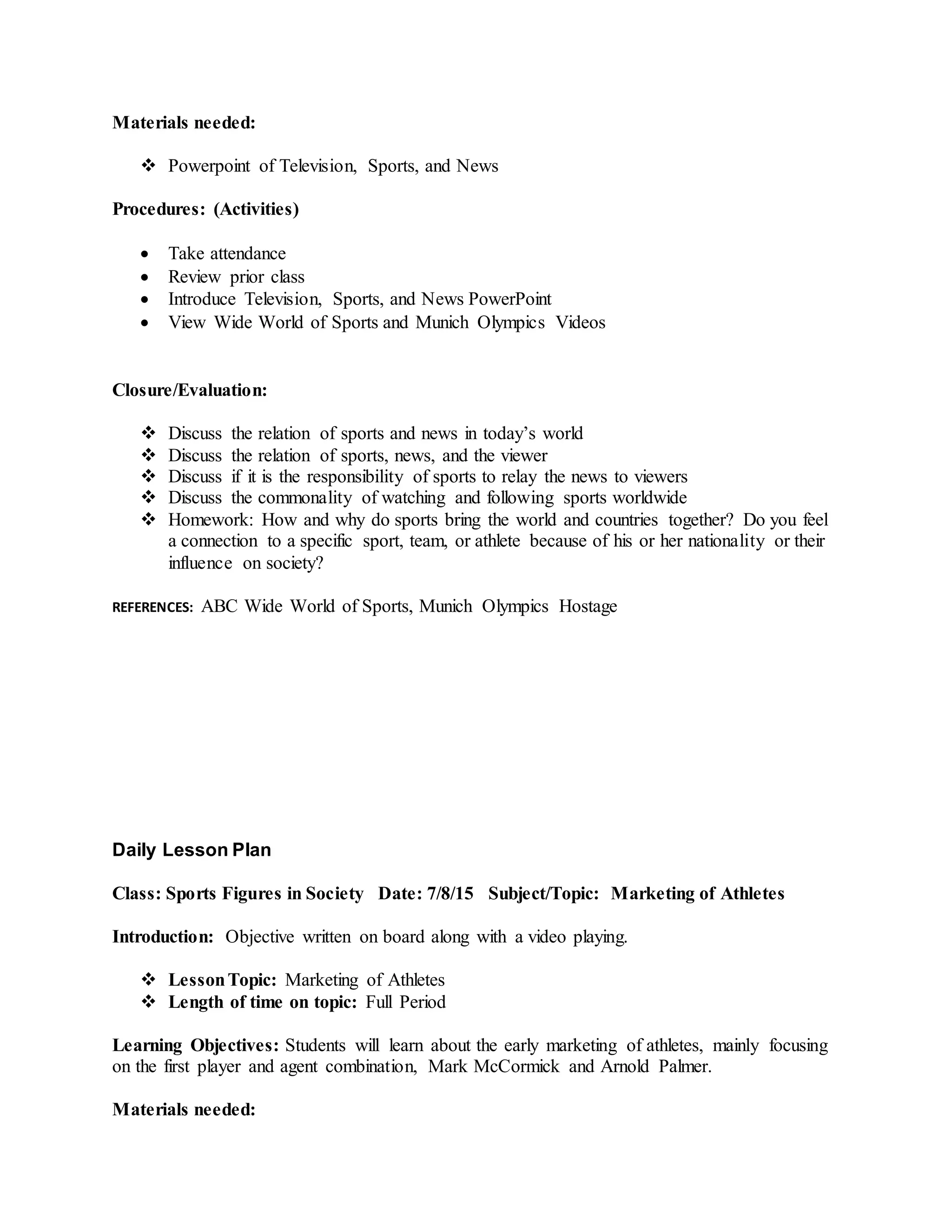 Materials needed:
 Powerpoint of Television, Sports, and News
Procedures: (Activities)
 Take attendance
 Review prior class
 Introduce Television, Sports, and News PowerPoint
 View Wide World of Sports and Munich Olympics Videos
Closure/Evaluation:
 Discuss the relation of sports and news in today’s world
 Discuss the relation of sports, news, and the viewer
 Discuss if it is the responsibility of sports to relay the news to viewers
 Discuss the commonality of watching and following sports worldwide
 Homework: How and why do sports bring the world and countries together? Do you feel
a connection to a specific sport, team, or athlete because of his or her nationality or their
influence on society?
REFERENCES: ABC Wide World of Sports, Munich Olympics Hostage
Daily Lesson Plan
Class: Sports Figures in Society Date: 7/8/15 Subject/Topic: Marketing of Athletes
Introduction: Objective written on board along with a video playing.
 LessonTopic: Marketing of Athletes
 Length of time on topic: Full Period
Learning Objectives: Students will learn about the early marketing of athletes, mainly focusing
on the first player and agent combination, Mark McCormick and Arnold Palmer.
Materials needed:
 