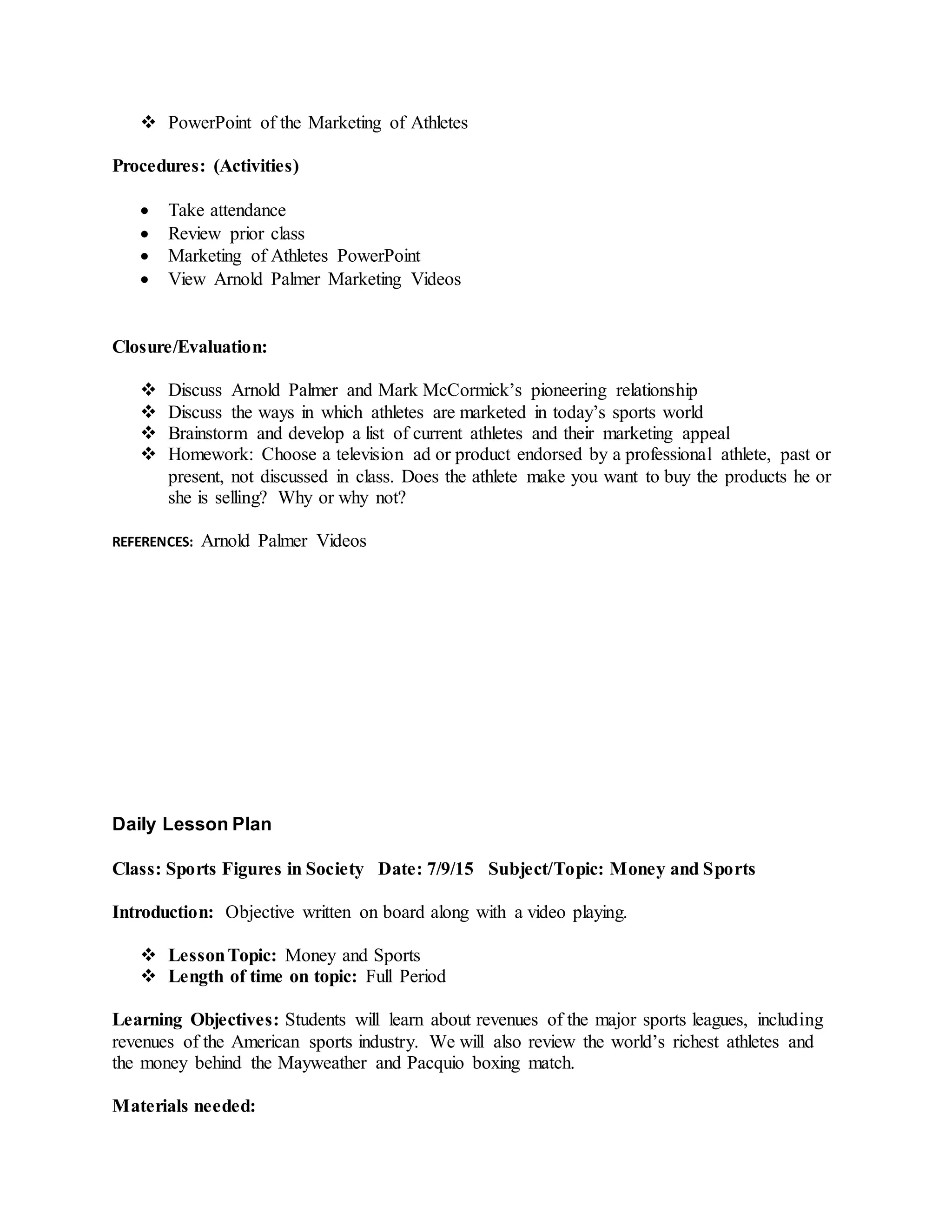  PowerPoint of the Marketing of Athletes
Procedures: (Activities)
 Take attendance
 Review prior class
 Marketing of Athletes PowerPoint
 View Arnold Palmer Marketing Videos
Closure/Evaluation:
 Discuss Arnold Palmer and Mark McCormick’s pioneering relationship
 Discuss the ways in which athletes are marketed in today’s sports world
 Brainstorm and develop a list of current athletes and their marketing appeal
 Homework: Choose a television ad or product endorsed by a professional athlete, past or
present, not discussed in class. Does the athlete make you want to buy the products he or
she is selling? Why or why not?
REFERENCES: Arnold Palmer Videos
Daily Lesson Plan
Class: Sports Figures in Society Date: 7/9/15 Subject/Topic: Money and Sports
Introduction: Objective written on board along with a video playing.
 LessonTopic: Money and Sports
 Length of time on topic: Full Period
Learning Objectives: Students will learn about revenues of the major sports leagues, including
revenues of the American sports industry. We will also review the world’s richest athletes and
the money behind the Mayweather and Pacquio boxing match.
Materials needed:
 