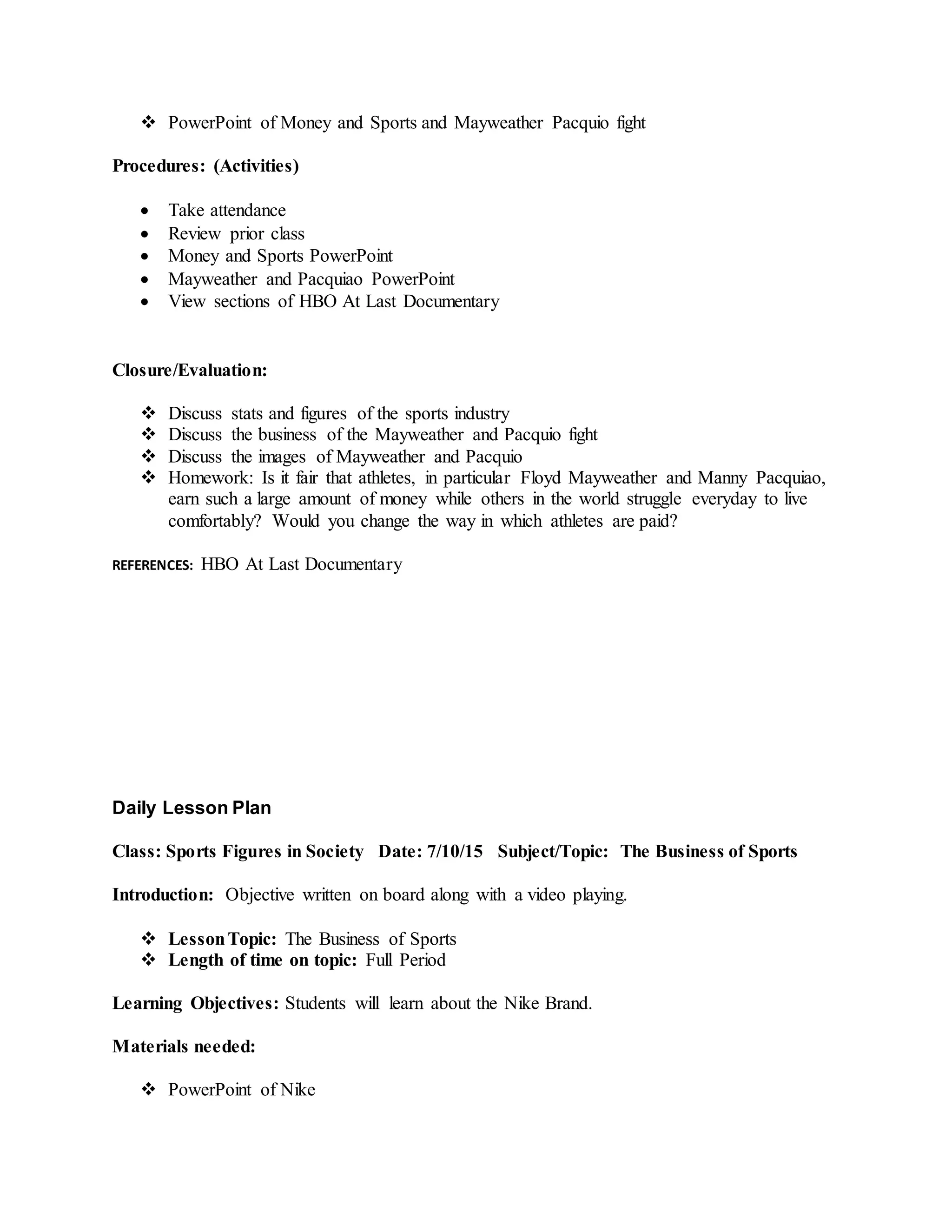  PowerPoint of Money and Sports and Mayweather Pacquio fight
Procedures: (Activities)
 Take attendance
 Review prior class
 Money and Sports PowerPoint
 Mayweather and Pacquiao PowerPoint
 View sections of HBO At Last Documentary
Closure/Evaluation:
 Discuss stats and figures of the sports industry
 Discuss the business of the Mayweather and Pacquio fight
 Discuss the images of Mayweather and Pacquio
 Homework: Is it fair that athletes, in particular Floyd Mayweather and Manny Pacquiao,
earn such a large amount of money while others in the world struggle everyday to live
comfortably? Would you change the way in which athletes are paid?
REFERENCES: HBO At Last Documentary
Daily Lesson Plan
Class: Sports Figures in Society Date: 7/10/15 Subject/Topic: The Business of Sports
Introduction: Objective written on board along with a video playing.
 LessonTopic: The Business of Sports
 Length of time on topic: Full Period
Learning Objectives: Students will learn about the Nike Brand.
Materials needed:
 PowerPoint of Nike
 