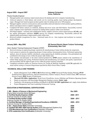 August 2005 – August 2007 Gateway Computers
Irvine, California
Product Quality Engineer
• Managed quality and continuous improvement process for desktop and server computer manufacturing.
• Achieved reduction in field failures and rework cost by resolving quality issues during product development
stages. Managed safe launch program product quality tasks for desktop and server NPI programs.
• Managed supplier corrective action process and successfully achieved reduction in their product quality problems,
failures and improvement in supplier engagement.
• Completed 8D failure analysis on notebook, desktop and server issues and field failures. Successfully resolved
major computer issues reported by customers by leading failure analysis within cross functions.
• Developed supplier - customer joint collaboration forums, supplier corrective action request process (SCAR), and
key quality performance indicators (KQPI) process for computer manufacturing. Successfully achieved the
targeted quality performance improvement results within time.
• Received multiple recognitions by cross – functional teams for on - time response and resolution on customer
product failures.
January 2005 – May 2005 GE General Electric Steam Turbine Technology
Schenectady, New York
Intern Student Training Employment Program (STEP)
• Received training on engineering design, operations & manufacturing of steam turbine product & components.
• Lead a project to optimize the engineering design of steam turbines instrumentation boxes. Performed engineering
analysis, stress & structure stability calculations, using engineering & reliability principles. Also participated and
contributed in the design reviews within the project stake holder team.
• Team member and participate in the direct material productivity (DMP) project related to the manufacture of
turbine blade forging and casting. Performed material and manufacturing cost analysis and quality requirements
and successfully lead the approval gate review within the project steering committee.
• Completed correlation studies on American Society for Testing & Materials Standards (A.S.T.M) applicable for
steam turbine testing to Customer Requirement specified by Bruce Power Plant, Canada.
TECHNICAL SKILLS AND TRAINING
 Quality Management Tools: FMEA, 8D Problem Solving, APQP Advanced Product Quality Planning, PPAP
Production Part Approval Process, Special Characteristics, Isikawa Analysis, Process Control Charts, SPC Statistical
Process Control, DOE Design of Experiments.
 Microsoft MS Office Applications: Word, Excel, PowerPoint, Access, Publisher and Windows Operating System.
 Hands on experience with Knowledge Management Database systems, Siebel, Agile.
 Familiarity with designing and drafting with Pro E & AUTO CAD 2005 Applications and supply chain databases
 Project Management and Team Leadership Professional Training.
EDUCATION & PROFESSIONAL CERTIFICATIONS
1. MS – Master of Science in Mechanical Engineering Dec 2005
Wayne State University Detroit Michigan
2. Certified Quality Engineer (CQE) 2008 - 2011
American Society for Quality (ASQ)
3. Certified Quality Auditor (CQA) 2008 – 2011
American Society for Quality (ASQ)
4. Certified Manager of Quality/Organizational Excellence (CMQ/OE) 2009 – 2012
American Society for Quality (ASQ)
5. Six – Sigma Green Belt (Caterpillar University) 2008
6. Certified ISO 9001:2000 Internal Auditor (AQS Management Systems Inc) 2008
7. CPS Manufacturing Core Certification (Caterpillar University) 2012
8. CPS Leadership Core Certification (Caterpillar University) 2012
3
 