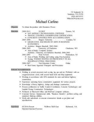 3 E Sedgwick St
Sandston, VA 23150
(856) 465-8332
Mikecar24v@me.com
Michael Carlino
Objective To obtain the position with Dominion Power.
Education 2009-2013 NJ DOT Trenton, NJ
➢ SAT ASPHALT TECHNOLOGIES CERTIFIED
➢ TRAFFIC CONTROL COORDINATOR CERTIFICATION
➢ CONCRETE CONSTRUCTION ACI CERTIFICATION
2003–2006 Rutgers University Camden, NJ
➢ GRADUATED: BACHELOR OF ARTS IN BUSINESS
ECONOMICS.
➢ Activities: Rutgers Baseball, 2003-2004
2000–2003 University of Charleston Charleston, WV
➢ Area of Study: Computer Science.
Activities: University of Charleston Baseball, 2000-2003
2002-2003 Penn VoTech Pennsauken, NJ
➢ Area of Study: Welding and Cutting using Oxy/Acetylene
➢ Testing: PASSED TESTING OF PROFICIENCY IN ALL
WELDING/CUTTING PROCESSES
2006-2007 Van Education Center Online
➢ Real Estate Appraisal Principals and Procedures
Selected Accomplishments
➢ Welding in several processes such as mig, tig, gas and arc. Proficient with an
oxygen/acetylene torch, with several hand tools and shop equipment.
➢ Working in accordance with EPA standards for state and federal highway
construction.
➢ Experience operating heavy construction equipment for various projects.
➢ Knowledge of heavy highway, bridge and drainage construction.
➢ Possess certification in Traffic Control Coordinator, Concrete Technologies and
Asphalt Paving Construction Technologist.
➢ Proficient in Microsoft Office and WinTotal computer software.
➢ Customer Service- Interpersonal skills, “Business friendly”, problem solving and
analytical thinking abilities.
➢ Work with individuals to execute construction details as per plans and
specifications.
Experience 05/2014-Present Willbros T&D East Richmond, VA
Operator/Lineman/Foreman
 