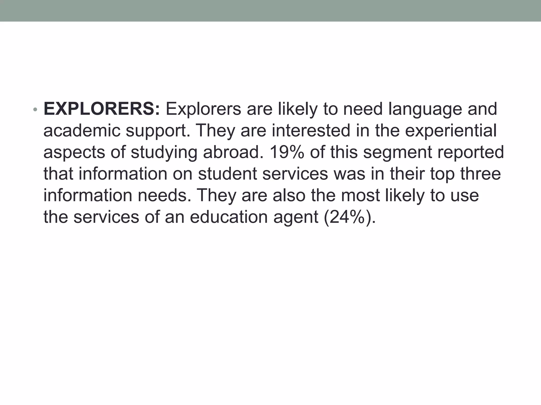 • EXPLORERS: Explorers are likely to need language and
academic support. They are interested in the experiential
aspects of studying abroad. 19% of this segment reported
that information on student services was in their top three
information needs. They are also the most likely to use
the services of an education agent (24%).
 