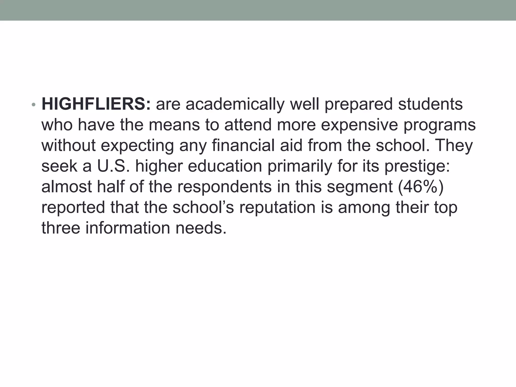 • HIGHFLIERS: are academically well prepared students
who have the means to attend more expensive programs
without expecting any financial aid from the school. They
seek a U.S. higher education primarily for its prestige:
almost half of the respondents in this segment (46%)
reported that the school’s reputation is among their top
three information needs.
 