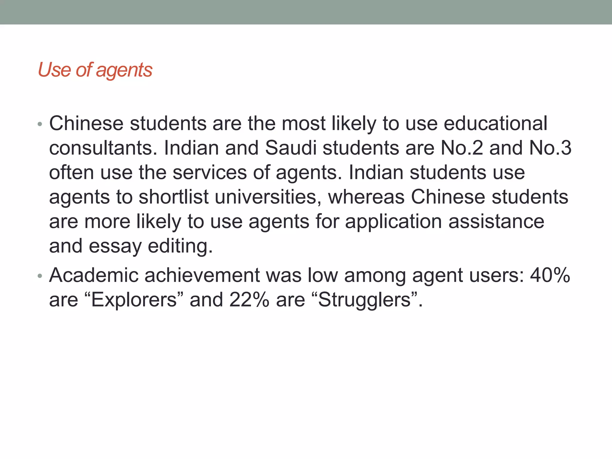 Use of agents
• Chinese students are the most likely to use educational
consultants. Indian and Saudi students are No.2 and No.3
often use the services of agents. Indian students use
agents to shortlist universities, whereas Chinese students
are more likely to use agents for application assistance
and essay editing.
• Academic achievement was low among agent users: 40%
are “Explorers” and 22% are “Strugglers”.
 