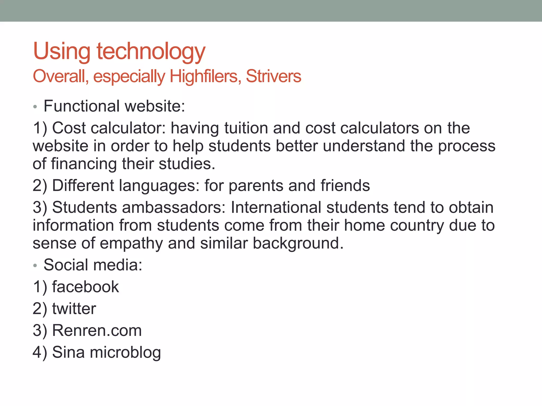 Using technology
Overall, especially Highfilers, Strivers
• Functional website:
1) Cost calculator: having tuition and cost calculators on the
website in order to help students better understand the process
of financing their studies.
2) Different languages: for parents and friends
3) Students ambassadors: International students tend to obtain
information from students come from their home country due to
sense of empathy and similar background.
• Social media:
1) facebook
2) twitter
3) Renren.com
4) Sina microblog
 