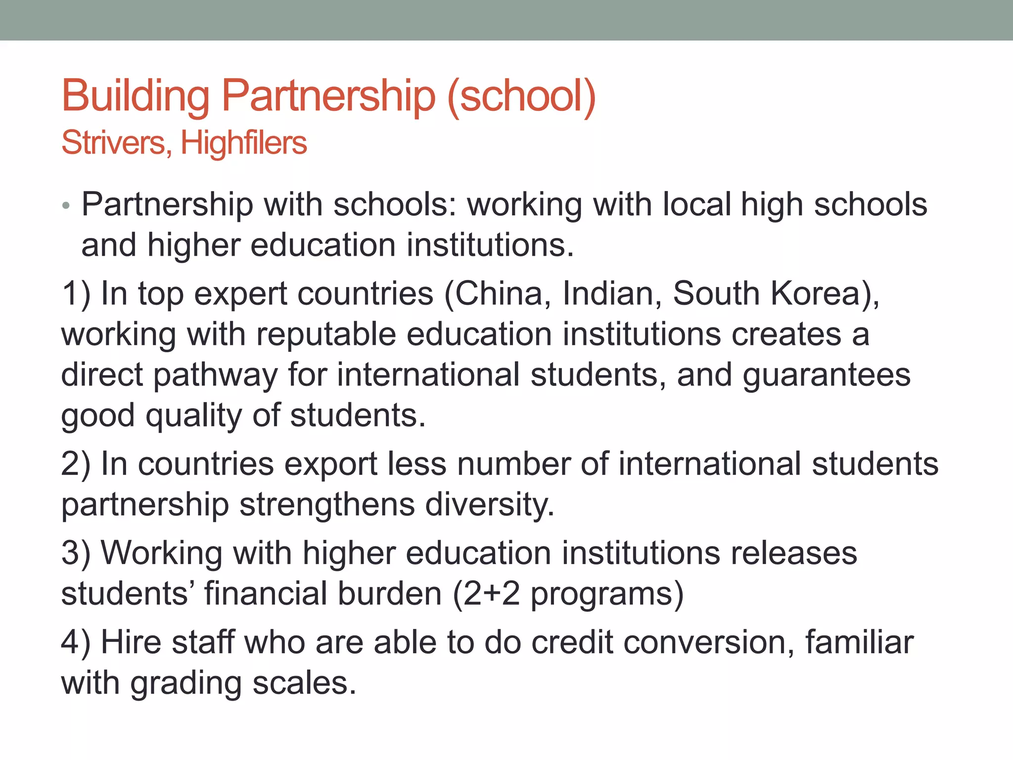 Building Partnership (school)
Strivers, Highfilers
• Partnership with schools: working with local high schools
and higher education institutions.
1) In top expert countries (China, Indian, South Korea),
working with reputable education institutions creates a
direct pathway for international students, and guarantees
good quality of students.
2) In countries export less number of international students
partnership strengthens diversity.
3) Working with higher education institutions releases
students’ financial burden (2+2 programs)
4) Hire staff who are able to do credit conversion, familiar
with grading scales.
 