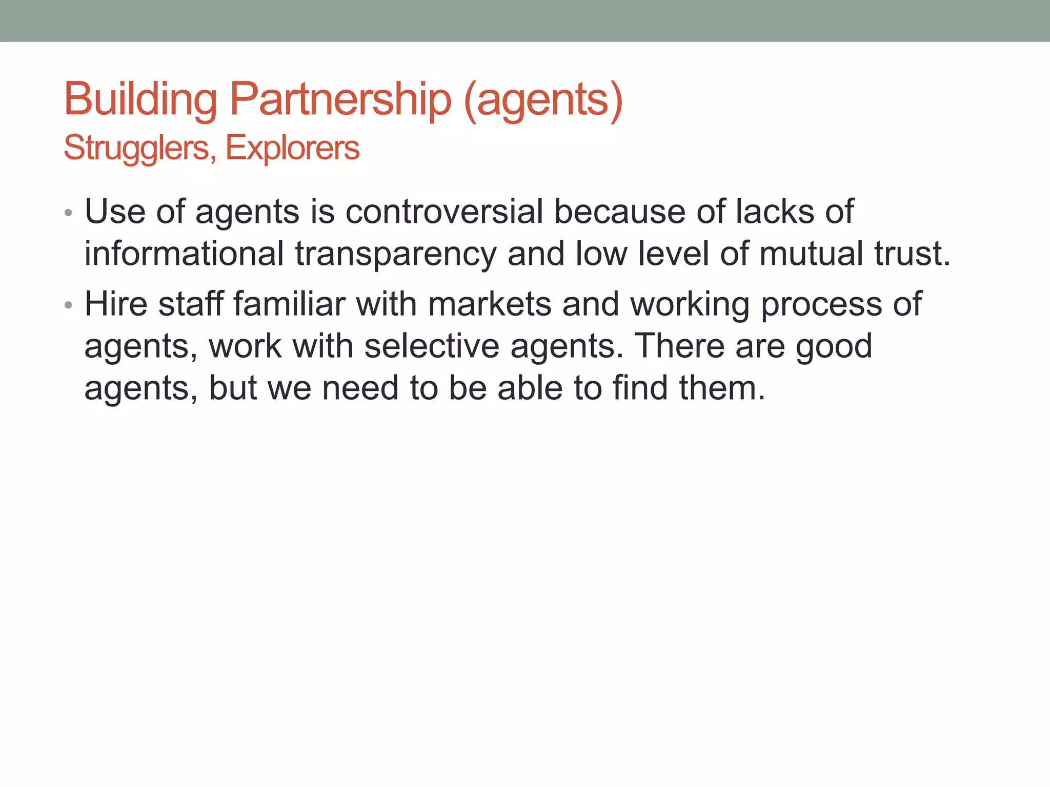 Building Partnership (agents)
Strugglers, Explorers
• Use of agents is controversial because of lacks of
informational transparency and low level of mutual trust.
• Hire staff familiar with markets and working process of
agents, work with selective agents. There are good
agents, but we need to be able to find them.
 