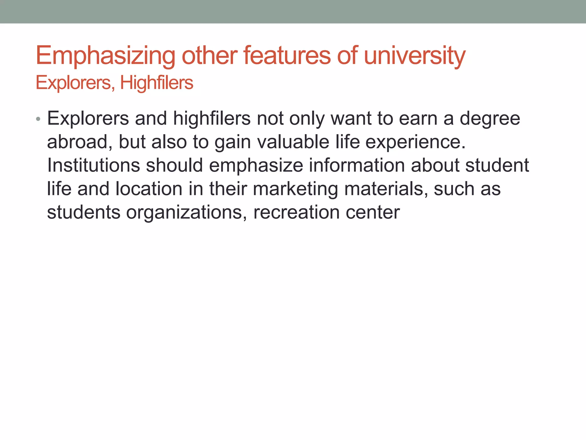Emphasizing other features of university
Explorers, Highfilers
• Explorers and highfilers not only want to earn a degree
abroad, but also to gain valuable life experience.
Institutions should emphasize information about student
life and location in their marketing materials, such as
students organizations, recreation center
 