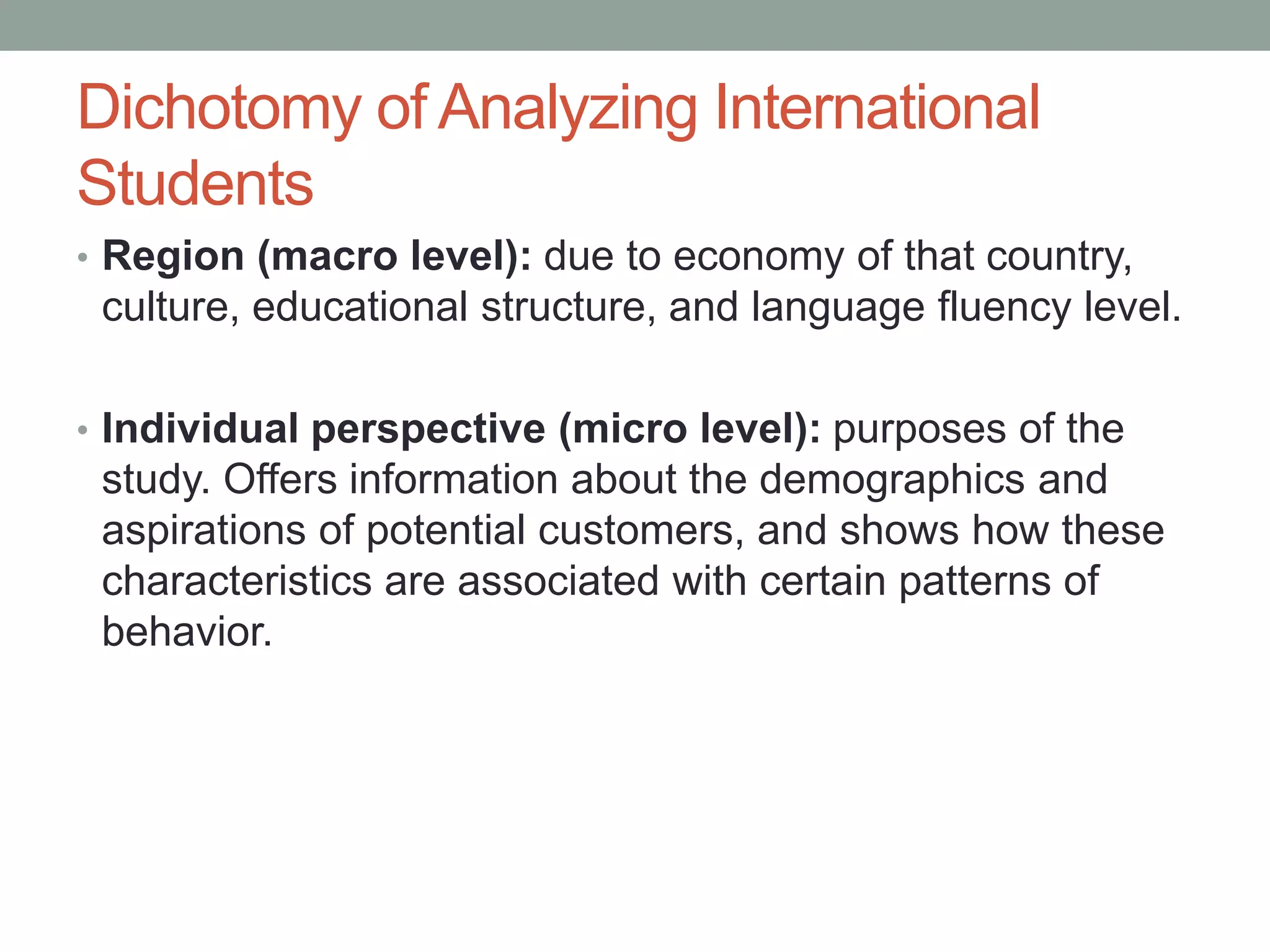 Dichotomy of Analyzing International
Students
• Region (macro level): due to economy of that country,
culture, educational structure, and language fluency level.
• Individual perspective (micro level): purposes of the
study. Offers information about the demographics and
aspirations of potential customers, and shows how these
characteristics are associated with certain patterns of
behavior.
 